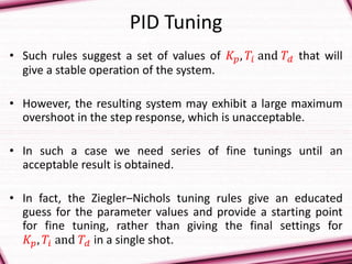 PID Tuning
• Such rules suggest a set of values of 𝐾𝑝, 𝑇𝑖 and 𝑇𝑑 that will
give a stable operation of the system.
• However, the resulting system may exhibit a large maximum
overshoot in the step response, which is unacceptable.
• In such a case we need series of fine tunings until an
acceptable result is obtained.
• In fact, the Ziegler–Nichols tuning rules give an educated
guess for the parameter values and provide a starting point
for fine tuning, rather than giving the final settings for
𝐾𝑝, 𝑇𝑖 and 𝑇𝑑 in a single shot.
 