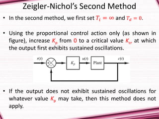Zeigler-Nichol’s Second Method
• In the second method, we first set 𝑇𝑖 = ∞ and 𝑇𝑑 = 0.
• Using the proportional control action only (as shown in
figure), increase Kp from 0 to a critical value Kcr at which
the output first exhibits sustained oscillations.
• If the output does not exhibit sustained oscillations for
whatever value Kp may take, then this method does not
apply.
 