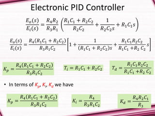 Electronic PID Controller
𝐸 𝑜(𝑠)
𝐸𝑖(𝑠)
=
𝑅4 𝑅2
𝑅3 𝑅1
𝑅1 𝐶1 + 𝑅2 𝐶2
𝑅2 𝐶2
+
1
𝑅2 𝐶2 𝑠
+ 𝑅1 𝐶1 𝑠
𝐸 𝑜(𝑠)
𝐸𝑖(𝑠)
=
𝑅4 𝑅1 𝐶1 + 𝑅2 𝐶2
𝑅3 𝑅1 𝐶2
1 +
1
𝑅1 𝐶1 + 𝑅2 𝐶2 𝑠
+
𝑅1 𝐶1 𝑅2 𝐶2
𝑅1 𝐶1 +𝑅2 𝐶2
𝑠
𝐾𝑝 =
𝑅4 𝑅1 𝐶1 + 𝑅2 𝐶2
𝑅3 𝑅1 𝐶2
𝑇𝑖 = 𝑅1 𝐶1 + 𝑅2 𝐶2 𝑇𝑑 =
𝑅1 𝐶1 𝑅2 𝐶2
𝑅1 𝐶1 +𝑅2 𝐶2
• In terms of Kp, Ki, Kd we have
𝐾𝑝 =
𝑅4 𝑅1 𝐶1 + 𝑅2 𝐶2
𝑅3 𝑅1 𝐶2
𝐾𝑖 =
𝑅4
𝑅3 𝑅1 𝐶2
𝐾𝑑 =
𝑅4 𝑅2 𝐶1
𝑅3
 