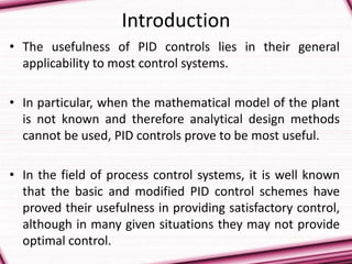 Introduction
• The usefulness of PID controls lies in their general
applicability to most control systems.
• In particular, when the mathematical model of the plant
is not known and therefore analytical design methods
cannot be used, PID controls prove to be most useful.
• In the field of process control systems, it is well known
that the basic and modified PID control schemes have
proved their usefulness in providing satisfactory control,
although in many given situations they may not provide
optimal control.
 