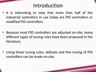 Introduction
• It is interesting to note that more than half of the
industrial controllers in use today are PID controllers or
modified PID controllers.
• Because most PID controllers are adjusted on-site, many
different types of tuning rules have been proposed in the
literature.
• Using these tuning rules, delicate and fine tuning of PID
controllers can be made on-site.
 