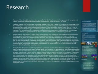 Research
 For research I conducted, I evaluated a video game called ‘Far Cry Primal’, researched four games similar to my idea and
created an interview where three people answered some questions to help me produce my game.
 I believe I analysed ’Far Cry Primal’ well and in detail, however I don’t think it helped me in making my product due to the
fact that this game is very modern, more advanced and not very similar to my game, although it did give me a sense of
what a video game had to include to be successful, therefore it wasn’t a complete waste of time to work on. If I was to
evaluate a game to this detail again I would choose a game that was more similar to my game idea, therefore I could use
the ideas in my game production to make it look more professional, for example if I evaluated the use of narrative and
perspective that was in a game similar to my idea I could have used the points I evaluated in my production.
 For the next part of my research I looked at four similar games to mine and this was quite helpful as they gave me ideas
for the perspectives I could use and the props/settings/colours I could use in the background to give my game a
mood/feel of my choice and it showed my which aspects of each game were more popular so I could include the most
popular aspects from each game into mine to make my game more appealing to people, for example a side perspective
was the most popular view so I used a side perspective and collecting coins and other collectables were also very popular
in these games, so I included an aspect of coin and boost collections within my game. If I was to do this research again,
however, I would choose games that appealed to people within my target audience (16-19 years), however I am still
pleased with the help this bit of research provided.
 For my final bit of research I asked three people three questions to get their idea of what I was thinking to include in my
game and again I believe this was helpful as these people were also within my target audience, which gave me ideas about
what they liked about the ideas for my game what they think should be included. For example one person said to include
an aspect of levelling up a certain boost or weapon, however I did not have time to include this in my game. The problem
with this interview research was I could only ask three people, which was helpful in some circumstances, as one person
said I should include more levels and another said I should make my game endless, therefore if I was to conduct this
research again I would ask more people more questions, to get a better overall view of what people would want to see in
my game, as the three people I asked could have had different views to everyone else in my target audience. To do this I
would ask more questions in my interviews/questionnaires and use Survey Monkey to ask random people a set of
questions, as this website is also helpful with reflecting on the answers to my questions as it provides graphs and charts to
display the answers.
 