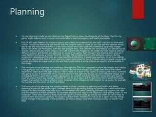 Planning
 For my planning I made various slides on my PowerPoint to show visual aspects of the ideas I had for my
game, audio aspects such as music and sound effects and contingency and health and safety.
 First of all I used Paletton to choose a colour and collect the screenshot to the right. I did this to show what
colours I could use that work well and fit with the original colour I chose, as you can see this website allows
you to see the colours that follow a colour you choose and I also used this screenshot to quickly change
colours to whilst use Photoshop, with the ’eye dropper tool’. This website was very helpful as it allowed to to
choose colours and see which colours work with it and it also helped me to create my style sheet as I chose
different colours and fonts I was planning on using in my game. Even though I was drawing with pixel art I
used ‘Dafont’ to choose a ‘horror’ font for my main title to follow and try and replicate, however during
production I abandoned this idea as it was too difficult therefore it would have wasted a lot of time making,
which was very limited. Also if others were to create some work for me or if others were to repeat my product
I could give them an image such as this and they could follow it as the colours are specific and accessible in
this image.
 The next part of my planning was creating a mood board. This was supposed to show the images and colours
I was going to use in my game, however because I found these images on Google and didn’t make them
myself they didn’t have the right colours I had in mind, so it wasn’t very useful in showing the colour scheme I
was going to use. A screenshot of my mood board is to the right and as you can see I titled the images and
overlapped them to give them a better appearance as a whole, however they don’t show the right aspects
(such as colour) that I was hoping, therefore if I was to do it again and if I had more time I would find better
images that suited my colour scheme more, however all the images are still relevant to my game, for example
the zombie and the coins, so it isn't pointless.
 The next part of my planning was creating tables to show contingency planning and health and safety
planning as you can see to the right. I showed what could go wrong during my production I what would be a
solution to these mishaps that may occur. For the health and safety planning I showed the hazards, the risks
and the solutions to these problems, for example tripping over bags in the classroom and spilling water on the
computer. These were useful as they made me figure out what could go wrong and made me more likely to
prevent them and what I could do if I couldn’t prevent them, therefore if I was to do it again the only thing I
would change is the quantity of the problems, as there’s always more that could go wrong, no matter how
little.
 