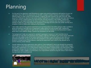 Planning
 For this part of my planning I used Photoshop to create some practice productions with pixel art. As you can
see below I have a GIF of my experiments (on the left). I created a random character to practice making
different layers to make it look as if the character is walking (the dark character top right of the GIF). After
doing this I followed an idea from the course content PowerPoint to create a character and make them look as
if they are running, creating 8 layers for each limb (the colourful character in the middle). Creating this
character was very helpful, although the colours and shape of this character were very different to what I
wanted to make for in my final product the movements of the legs and arms were very similar and they set a
template of what to follow when making my final character.
 I also made a ghost in this pixel art experiment as in my final product I was either going to make a zombie or
ghost and because I had little time to experiment I made a ghost as it was an easier task. Creating this
character was useful in getting the right size for a second character, however for my final product I made a
ghost with a much different design, however the movements are still similar.
 The background I made was supposed to represent a graveyard, however as I said I had little time to
experiment so I only drew one gravestone and created a night sky with features such as the clouds, moon and
stars, and I also added smoke at the bottom behind the characters to give the setting an eerie feel, as a
graveyard would have. As you can see from the screenshot on the right (my background form my final
product) I included some of these features, meaning the experiments were useful as they allowed me to
practice drawing certain features.
 Overall I believe that these experiments were useful as I have explained if I was to go through this production
process again I would definitely experiment before producing my final piece, however I would create a bigger
time space to experiment in so I could practice making more aspects I would include in my final product, and I
would create designs that are more relevant to my final product, for example the characters I created were a
lot different to what I created in my final piece, so an improvement would be using the colours I had chosen in
my style sheet and mood board etc.
 