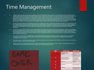 Time Management
 I believe I spent the right amount of time producing all of my PowerPoints before starting on my production to give myself the time I
needed to add detail and images for example. However I don’t think I had enough time to produce a good amount on my production, as
I only made one level in my game and I was hoping to make multiple levels as I stated in my pre-production PowerPoints. I am still
pleased with what I have produced and it still lasts around 45 seconds, however this is only because I made my character fail the first
level twice, meaning the level had to restart twice, as you can see from the screenshots below. If I had more time to overall on this whole
project I would spend more time on my production, specifically creating a second level, although this may not have been a good idea as
well because I might not have included as much detail as I didn’t plan for what I could have made for my second level.
 If I had more time to spend on my PowerPoints (not that I needed more time) I would have included more detail on my style sheet in my
pre—production PowerPoint and made my mood board more relevant to my game, included the colours I planned to use in my game
etc. I believe I added a good amount of detail in my case study research, however if I had more time I would research another game in a
second case study research PowerPoint and choose a game that is more relevant to my game idea (side scrolling game, 2D and
pixelated).
 To help me manage my time briefly I made a schedule table in my initial plans PowerPoint, which I followed as I worked on and finished
the correct productions in time for the next week. I could have made this schedule more detailed by scheduling what I should be working
on for specific days, however I didn’t do this as at the time I didn’t think I needed to follow a schedule, but it is always a good idea to
make a detailed schedule just in case you need to see if you are falling behind and are running out of time. A screenshot of my schedule
is at the bottom of the screen.
 For 4 days the college wasn’t accessible due to the weather, therefore I couldn’t complete my work at college, however I completed a
contingency plan in my pre-production where I found a solution if something like this happened, so I overcame this obstacle by
completing my work at home.
 I left three days to complete my evaluation which I believe I can finish in time, however if I don’t finish in time I can finish it at home over
the Easter holidays, which shouldn’t be needed.
 Overall, apart from not having enough time to create a second level in my final game production, I believe I managed my time well, as
nothing was late and nothing has been rushed, making my work supposedly at its best.
 