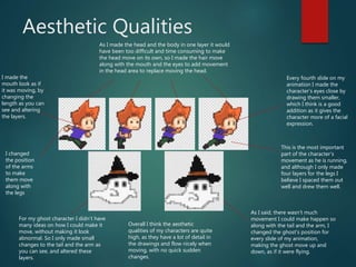 Aesthetic Qualities
As I made the head and the body in one layer it would
have been too difficult and time consuming to make
the head move on its own, so I made the hair move
along with the mouth and the eyes to add movement
in the head area to replace moving the head.
This is the most important
part of the character’s
movement as he is running,
and although I only made
four layers for the legs I
believe I spaced them out
well and drew them well.
I changed
the position
of the arms
to make
them move
along with
the legs
For my ghost character I didn’t have
many ideas on how I could make it
move, without making it look
abnormal. So I only made small
changes to the tail and the arm as
you can see, and altered these
layers.
As I said, there wasn’t much
movement I could make happen so
along with the tail and the arm, I
changed the ghost’s position for
every slide of my animation,
making the ghost move up and
down, as if it were flying.
Every fourth slide on my
animation I made the
character’s eyes close by
drawing them smaller,
which I think is a good
addition as it gives the
character more of a facial
expression.
I made the
mouth look as if
it was moving, by
changing the
length as you can
see and altering
the layers.
Overall I think the aesthetic
qualities of my characters are quite
high, as they have a lot of detail in
the drawings and flow nicely when
moving, with no quick sudden
changes.
 