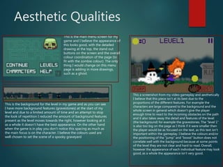 Aesthetic Qualities
This is the main menu screen for my
game and I believe the appearance of
this looks good, with the detailed
drawing at the top, the stand out
buttons on the screen and the overall
colour coordination of the page (to
fit with the zombie colour). The only
thing I would change on this menu
page is adding in more drawings,
such as a ghost.
This is the background for the level in my game and as you can see
I have more background features (gravestones) at the start of my
level and due to a limited amount of time and an attempt to stop
the look of repetition I reduced the amount of background features
present as the level moves towards the right, however looking at it
as a whole it doesn’t have the best appearance. On the other hand
when the game is in play you don’t notice this spacing as much as
the main focus is on the character. I believe the colours used are
well chosen to set the scene of a spooky graveyard
This a screenshot from my video gameplay and aesthetically
I believe that this piece isn’t at its best due to the
proportions of the different features. For example the
characters are large compared to the background and the
whole screen in general which doesn’t give the player
enough time to react to the incoming obstacles on the path
and it also takes away the detail and features of the level
(the background) for example the gravestones. The “level 1”
is also too big on the page as I think if it were smaller then
the player would be as focused on the text, as this text isn’t
important within the gameplay. I believe the colours and/or
the positioning of the “jump” and “boost” button does not
correlate well with the background because at some points
of the level they are not clear and hard to read. Overall,
however the appearance of each individual feature may look
good, as a whole the appearance isn’t very good.
 