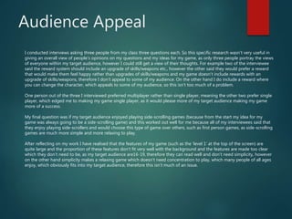 Audience Appeal
I conducted interviews asking three people from my class three questions each. So this specific research wasn’t very useful in
giving an overall view of people’s opinions on my questions and my ideas for my game, as only three people portray the views
of everyone within my target audience, however I could still get a view of their thoughts. For example two of the interviewee
said the reward system should include an upgrade of skills/weapons etc., however the other said they would prefer a reward
that would make them feel happy rather than upgrades of skills/weapons and my game doesn’t include rewards with an
upgrade of skills/weapons, therefore I don’t appeal to some of my audience. On the other hand I do include a reward where
you can change the character, which appeals to some of my audience, so this isn’t too much of a problem.
One person out of the three I interviewed preferred multiplayer rather than single player, meaning the other two prefer single
player, which edged me to making my game single player, as it would please more of my target audience making my game
more of a success.
My final question was if my target audience enjoyed playing side-scrolling games (because from the start my idea for my
game was always going to be a side-scrolling game) and this worked out well for me because all of my interviewees said that
they enjoy playing side-scrollers and would choose this type of game over others, such as first person games, as side-scrolling
games are much more simple and more relaxing to play.
After reflecting on my work I have realised that the features of my game (such as the ‘level 1’ at the top of the screen) are
quite large and the proportion of these features don’t fit very well with the background and the features are made too clear
which they don’t need to be, as my target audience are16-19, therefore they can read well and don’t need simplicity, however
on the other hand simplicity makes a relaxing game which doesn’t need concentration to play, which many people of all ages
enjoy, which obviously fits into my target audience, therefore this isn’t much of an issue.
 
