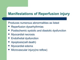 Manifestations of Reperfusion injury
Produces numerous abnormalities as listed
 Reperfusion dysarhythmias
 Postischemic systolic and diastolic dysfunction
 Myocardial necrosis
 Endothelial dysfunction
 Apoptosis(cell death)
 Myocardial edema
 Microvascular injury(no reflow)
 