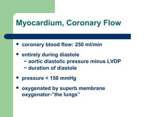 Myocardium, Coronary Flow
 coronary blood flow: 250 ml/min
 entirely during diastole
~ aortic diastolic pressure minus LVDP
~ duration of diastole
 pressure < 150 mmHg
 oxygenated by superb membrane
oxygenator-”the lungs”
 