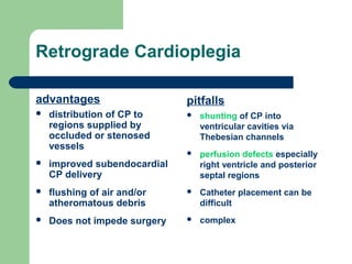 Retrograde Cardioplegia
advantages
 distribution of CP to
regions supplied by
occluded or stenosed
vessels
 improved subendocardial
CP delivery
 flushing of air and/or
atheromatous debris
 Does not impede surgery
pitfalls
 shunting of CP into
ventricular cavities via
Thebesian channels
 perfusion defects especially
right ventricle and posterior
septal regions
 Catheter placement can be
difficult
 complex
 
