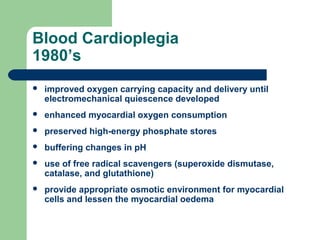 Blood Cardioplegia
1980’s
 improved oxygen carrying capacity and delivery until
electromechanical quiescence developed
 enhanced myocardial oxygen consumption
 preserved high-energy phosphate stores
 buffering changes in pH
 use of free radical scavengers (superoxide dismutase,
catalase, and glutathione)
 provide appropriate osmotic environment for myocardial
cells and lessen the myocardial oedema
 
