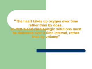 “The heart takes up oxygen over time
rather than by dose,
so that blood cardioplegic solutions must
be delivered over a time interval, rather
than by volume”
 