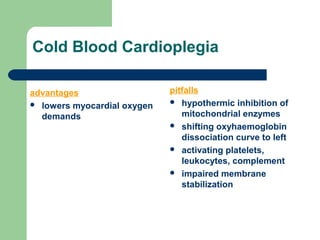 Cold Blood Cardioplegia
advantages
 lowers myocardial oxygen
demands
pitfalls
 hypothermic inhibition of
mitochondrial enzymes
 shifting oxyhaemoglobin
dissociation curve to left
 activating platelets,
leukocytes, complement
 impaired membrane
stabilization
 