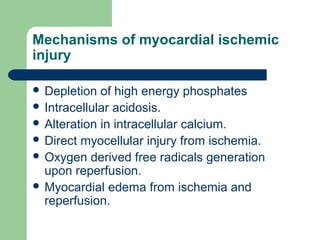 Mechanisms of myocardial ischemic
injury
 Depletion of high energy phosphates
 Intracellular acidosis.
 Alteration in intracellular calcium.
 Direct myocellular injury from ischemia.
 Oxygen derived free radicals generation
upon reperfusion.
 Myocardial edema from ischemia and
reperfusion.
 
