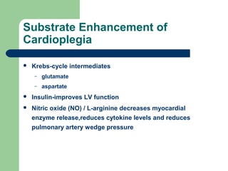 Substrate Enhancement of
Cardioplegia
 Krebs-cycle intermediates
– glutamate
– aspartate
 Insulin-improves LV function
 Nitric oxide (NO) / L-arginine decreases myocardial
enzyme release,reduces cytokine levels and reduces
pulmonary artery wedge pressure
 