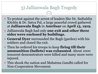 3) Jallianwala Bagh Tragedy
 To protest against the arrest of leaders like Dr. Saifuddin
Kitchlu & Dr. Satya Pal, a large peaceful crowd gathered
at Jallianwala Bagh in Amritsar on April 13, 1919.
 Jallianwala Bagh had only one exit and other three
sides were enclosed by buildings.
 General Dyer surrounded the Bagh (garden) with his
soldiers and closed the exit.
 Then he ordered his troops to keep firing till their
ammunition (bullets) was exhausted. About 1000
innocent demonstrators were killed and many more were
injured.
 This shook the nation and Mahatma Gandhi called for
Non-Cooperation Movement.
10
 