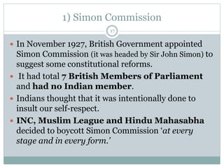 1) Simon Commission
17
 In November 1927, British Government appointed
Simon Commission (it was headed by Sir John Simon) to
suggest some constitutional reforms.
 It had total 7 British Members of Parliament
and had no Indian member.
 Indians thought that it was intentionally done to
insult our self-respect.
 INC, Muslim League and Hindu Mahasabha
decided to boycott Simon Commission ‘at every
stage and in every form.’
 