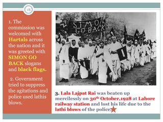 18
3. Lala Lajpat Rai was beaten up
mercilessly on 30th October,1928 at Lahore
railway station and lost his life due to the
lathi blows of the police.
1. The
commission was
welcomed with
Hartals across
the nation and it
was greeted with
SIMON GO
BACK slogans
and black flags.
•2. Government
tried to suppress
the agitations and
police used lathis
blows.
 