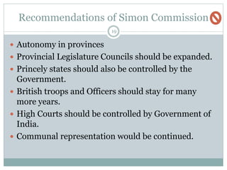 Recommendations of Simon Commission
19
 Autonomy in provinces
 Provincial Legislature Councils should be expanded.
 Princely states should also be controlled by the
Government.
 British troops and Officers should stay for many
more years.
 High Courts should be controlled by Government of
India.
 Communal representation would be continued.
 