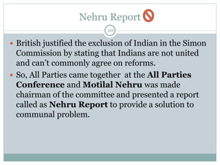 Nehru Report
20
 British justified the exclusion of Indian in the Simon
Commission by stating that Indians are not united
and can’t commonly agree on reforms.
 So, All Parties came together at the All Parties
Conference and Motilal Nehru was made
chairman of the committee and presented a report
called as Nehru Report to provide a solution to
communal problem.
 