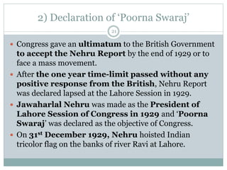 2) Declaration of ‘Poorna Swaraj’
21
 Congress gave an ultimatum to the British Government
to accept the Nehru Report by the end of 1929 or to
face a mass movement.
 After the one year time-limit passed without any
positive response from the British, Nehru Report
was declared lapsed at the Lahore Session in 1929.
 Jawaharlal Nehru was made as the President of
Lahore Session of Congress in 1929 and ‘Poorna
Swaraj’ was declared as the objective of Congress.
 On 31st December 1929, Nehru hoisted Indian
tricolor flag on the banks of river Ravi at Lahore.
 