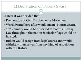 2) Declaration of ‘Poorna Swaraj’
22
 Here it was decided that:
 Preparation of Civil Disobedience Movement
 Word Swaraj here after would mean- Poorna Swaraj.
 26th January would be observed at Poorna Swaraj
Day throughout the nation & tricolor flags would be
hoisted.
 Indian would resign from legislatures and would
withdraw themselves from any kind of association
with the British.
 