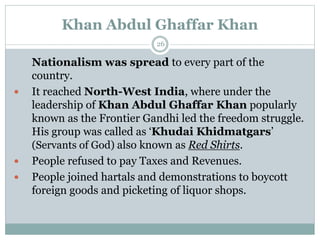 Khan Abdul Ghaffar Khan
26
Nationalism was spread to every part of the
country.
 It reached North-West India, where under the
leadership of Khan Abdul Ghaffar Khan popularly
known as the Frontier Gandhi led the freedom struggle.
His group was called as ‘Khudai Khidmatgars’
(Servants of God) also known as Red Shirts.
 People refused to pay Taxes and Revenues.
 People joined hartals and demonstrations to boycott
foreign goods and picketing of liquor shops.
 