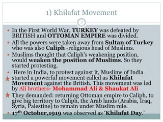 1) Khilafat Movement
 In the First World War, TURKEY was defeated by
BRITISH and OTTOMAN EMPIRE was divided.
 All the powers were taken away from Sultan of Turkey
who was also Caliph -religious head of Muslims.
 Muslims thought that Caliph’s weakening position,
would weaken the position of Muslims. So they
started protesting.
 Here in India, to protest against it, Muslims of India
started a powerful movement called as Khilafat
Movement against the British. This movement was led
by Ali brothers- Mohammad Ali & Shaukat Ali
 They demanded: returning Ottoman empire to Caliph, to
give big territory to Caliph, the Arab lands (Arabia, Iraq,
Syria, Palestine) to remain under Muslim rule.
 17th October,1919 was observed as ‘Khilafat Day.’
7
 