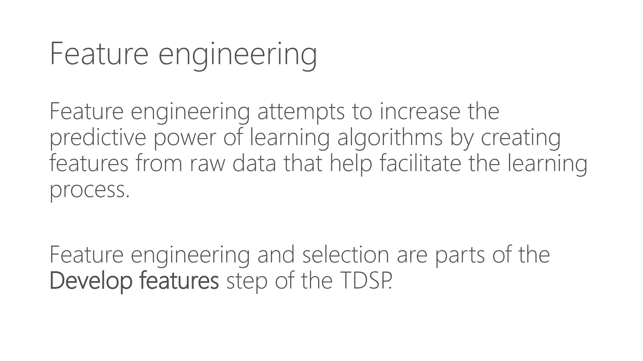 Feature engineering
Feature engineering attempts to increase the
predictive power of learning algorithms by creating
features from raw data that help facilitate the learning
process.
Feature engineering and selection are parts of the
Develop features step of the TDSP.
 