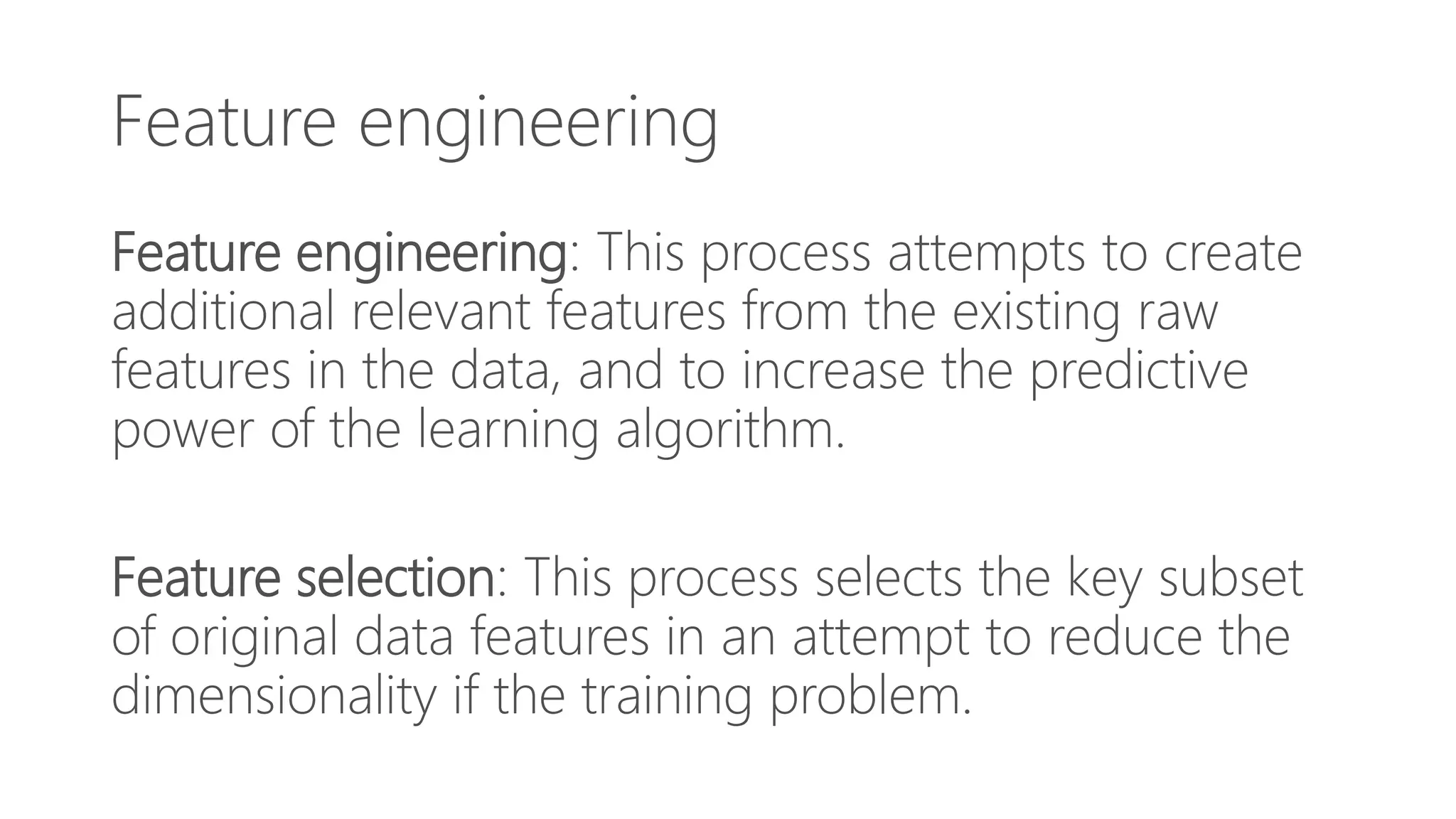 Feature engineering
Feature engineering: This process attempts to create
additional relevant features from the existing raw
features in the data, and to increase the predictive
power of the learning algorithm.
Feature selection: This process selects the key subset
of original data features in an attempt to reduce the
dimensionality if the training problem.
 