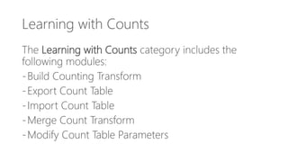 Learning with Counts
The Learning with Counts category includes the
following modules:
-Build Counting Transform
-Export Count Table
-Import Count Table
-Merge Count Transform
-Modify Count Table Parameters
 