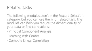 Related tasks
The following modules aren’t in the Feature Selection
category, but you can use them for related task. The
modules can help you reduce the dimensionality of
your data or find correlations:
-Principal Component Analysis
-Learning with Counts
-Compute Linear Correlation
 