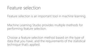 Feature selection
Feature selection is an important tool in machine learning.
Machine Learning Studio provides multiple methods for
performing feature selection.
Choose a feature selection method based on the type of
data that you have, and the requirements of the statistical
technique that’s applied.
 