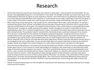 Research
• The first step towards my research was conducting a case study for a chosen game. I chose the game Call of Duty WW2. This was
because I have played/play this game so I can talk about it in more detail. The strengths of doing a case study is that it gives me an
understanding of what areas of a game are most important to research. I don’t think there are any weaknesses doing a case study
as it is extra research and provide ideas to the researcher. If I could improve my case study, I would look at more than one game as
a wider range of information is always more useful and gives the researcher a larger understanding of the topic under research.
• When researching existing video games, a big strength was the understanding of what makes a good video game. For example, I
could look into popular colour schemes, sound effects and even the types of avatars that are commonly used in a game and the
adapt one of those features to fit my game. This helped my product because I have a similar avatar to a very popular game called
“Geometry Dash” so people can maybe associate the two games. Another strength of my research is that it helps me to start
developing basic ideas. This is a massive strength because it means I can expand of these basic ideas and then eventually come up
with a strong final idea. The qualitative research I conducted (the interviews) are also a useful and strong point of my research.
This is because I can get ideas from the audience that the game is going to be played by. I would say that primary research is
mandatory because you can only get so much information when conducting secondary research and primary research ideas are
also bespoke to your specific product which therefore means you can make the game more to the audiences standards. An
obvious downside to this is that you can’t take ideas from every single person and then convey this information into your game as
not everybody has the same creative ideas, but you can take simple ideas such as game mode ideas as these can be varied and
changed. Overall, the strengths of my research helped me to create a better product due to inspiration from other games.
• There was only one big weakness in my research and that was the YouGov.com statistics. I think that this was a weakness because
YouGov doesn't focus as much research on smaller topics/subjects for the games I was researching so it was hard to find a wide
range of information that was valuable to my research. I think that I could definitely improve my research by developing it more.
By this, I mean I could be more detailed with the research I have found. However, as I only had a short amount of time and more
than one product to research, I had to keep detail just above average standard. Another thing that I could have improved on
would be using more than one source to find out about audience information. For example, I only used YouGov to find out about
audiences but I could have used something like Google Books. I don’t think that this would have effected my product because I
was already set on an idea just from the brief. I think that it may have effected some minimal things like shades of colours but
nothing major.
• Overall, my research proved to give me more strengths for my production than weaknesses and actually influenced me to change
certain parts from my plans.
 