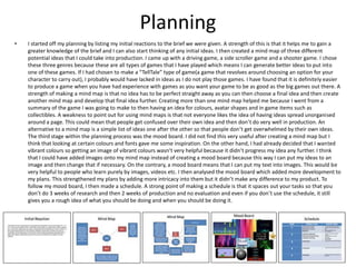 Planning
• I started off my planning by listing my initial reactions to the brief we were given. A strength of this is that it helps me to gain a
greater knowledge of the brief and I can also start thinking of any initial ideas. I then created a mind map of three different
potential ideas that I could take into production. I came up with a driving game, a side scroller game and a shooter game. I chose
these three genres because these are all types of games that I have played which means I can generate better ideas to put into
one of these games. If I had chosen to make a “TellTale” type of game(a game that revolves around choosing an option for your
character to carry out), I probably would have lacked in ideas as I do not play those games. I have found that it is definitely easier
to produce a game when you have had experience with games as you want your game to be as good as the big games out there. A
strength of making a mind map is that no idea has to be perfect straight away as you can then choose a final idea and then create
another mind map and develop that final idea further. Creating more than one mind map helped me because I went from a
summary of the game I was going to make to then having an idea for colours, avatar shapes and in game items such as
collectibles. A weakness to point out for using mind maps is that not everyone likes the idea of having ideas spread unorganised
around a page. This could mean that people get confused over their own idea and then don’t do very well in production. An
alternative to a mind map is a simple list of ideas one after the other so that people don’t get overwhelmed by their own ideas.
The third stage within the planning process was the mood board. I did not find this very useful after creating a mind map but I
think that looking at certain colours and fonts gave me some inspiration. On the other hand, I had already decided that I wanted
vibrant colours so getting an image of vibrant colours wasn’t very helpful because it didn’t progress my idea any further. I think
that I could have added images onto my mind map instead of creating a mood board because this way I can put my ideas to an
image and then change that if necessary. On the contrary, a mood board means that I can put my text into images. This would be
very helpful to people who learn purely by images, videos etc. I then analysed the mood board which added more development to
my plans. This strengthened my plans by adding more intricacy into them but it didn’t make any difference to my product. To
follow my mood board, I then made a schedule. A strong point of making a schedule is that it spaces out your tasks so that you
don’t do 3 weeks of research and then 2 weeks of production and no evaluation and even if you don’t use the schedule, it still
gives you a rough idea of what you should be doing and when you should be doing it.
 