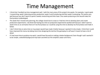 Time Management
• I think that I handled my time management well. I split the main areas of this project into weeks. For example, I spent week
1 researching, week 2 planning and pre-production, week 3 and 4 producing and then week 5 evaluating. This works very
well because you don’t want to spend 2 weeks researching and then have 1 less week producing as this would make the
final product undeveloped.
• The week that I moved onto planning, the college closed due to snow so I had less time to develop plans and create
production experiments. I do think that having less time on production experiments worked well because I didn’t want to
waste time on an animation that isn't my final product as I could be using this time to develop my final product and make it
better.
• I don’t think that an extra time on my project would have made it better because I wanted it to be simple. I think that I could
have improved the menus by taking more time designing the text but the gameplay its self wasn’t meant to have a lot of
detail.
• If I had more time to produce my work, I would have focused on making a better background. Even though I said I wanted it
to be simple, a detailed background may have canceled out the simplistic avatar and menu.
 