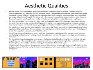 Aesthetic Qualities
• My final product looks different from what I originally planned in my layout plans. For example, I changed an abstract
futuristic background to a city skyline. The first attempt at making a skyline looked better because there was a bright orange
colour clearly visible, but when I remade it so that it would actually scroll, I made the background bigger which covered up
the orange, red and most of the pink. This left me with a dark blue and purple which drained any vibrancy out of the scene.
This completely contrasts all my plans so I tried to fix this by making the platforms red and the avatar a bright green.
• The game concept wasn’t very creative as it is just a side scrolling platform game. The colours and shapes I used to design
the assets in the game are just normal and nothing out of the ordinary. In a way this is a strength of my project because I
have stuck to my plans and not made it up as I go along but on the other hand I believe it looks undeveloped and undetailed.
• The aspects of my game that I like is the city skyline effect and the sky. The sky was simple to make (smudged rows of colour
together) and it proved effective. The only problem with it is that you can only see the darker colours when the background
scrolls. This is a problem because it doesn't fit with my plans.
• If I could improve something about my game, I would add more detail to my background. For example, I would add more
into the background such as more buildings. I could also add an extra animation like a plane in the sky or something along
those lines.
• The strengths of the aesthetic qualities in my game are the lights on the building. Even though they are minimal, they look
very effective and if they weren’t there, the background would look empty. Another strength of the aesthetics is the sky.
Even though most of it is hidden behind the buildings, it still adds a bit of colour to the game.
• I think that I will also consider the sky a weakness because I didn’t do it the same as my first attempt. My first attempt at the
background looked a lot better and I prefer how the buildings looked further away but I didn’t have time to replicate this on
a larger scale.
 