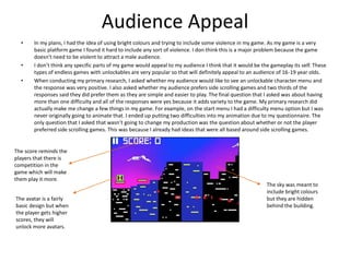 Audience Appeal
• In my plans, I had the idea of using bright colours and trying to include some violence in my game. As my game is a very
basic platform game I found it hard to include any sort of violence. I don think this is a major problem because the game
doesn't need to be violent to attract a male audience.
• I don’t think any specific parts of my game would appeal to my audience I think that it would be the gameplay its self. These
types of endless games with unlockables are very popular so that will definitely appeal to an audience of 16-19 year olds.
• When conducting my primary research, I asked whether my audience would like to see an unlockable character menu and
the response was very positive. I also asked whether my audience prefers side scrolling games and two thirds of the
responses said they did prefer them as they are simple and easier to play. The final question that I asked was about having
more than one difficulty and all of the responses were yes because it adds variety to the game. My primary research did
actually make me change a few things in my game. For example, on the start menu I had a difficulty menu option but I was
never originally going to animate that. I ended up putting two difficulties into my animation due to my questionnaire. The
only question that I asked that wasn’t going to change my production was the question about whether or not the player
preferred side scrolling games. This was because I already had ideas that were all based around side scrolling games.
The sky was meant to
include bright colours
but they are hidden
behind the building.
The avatar is a fairly
basic design but when
the player gets higher
scores, they will
unlock more avatars.
The score reminds the
players that there is
competition in the
game which will make
them play it more.
 