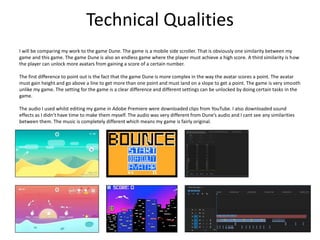 Technical Qualities
I will be comparing my work to the game Dune. The game is a mobile side scroller. That is obviously one similarity between my
game and this game. The game Dune is also an endless game where the player must achieve a high score. A third similarity is how
the player can unlock more avatars from gaining a score of a certain number.
The first difference to point out is the fact that the game Dune is more complex in the way the avatar scores a point. The avatar
must gain height and go above a line to get more than one point and must land on a slope to get a point. The game is very smooth
unlike my game. The setting for the game is a clear difference and different settings can be unlocked by doing certain tasks in the
game.
The audio I used whilst editing my game in Adobe Premiere were downloaded clips from YouTube. I also downloaded sound
effects as I didn’t have time to make them myself. The audio was very different from Dune’s audio and I cant see any similarities
between them. The music is completely different which means my game is fairly original.
 