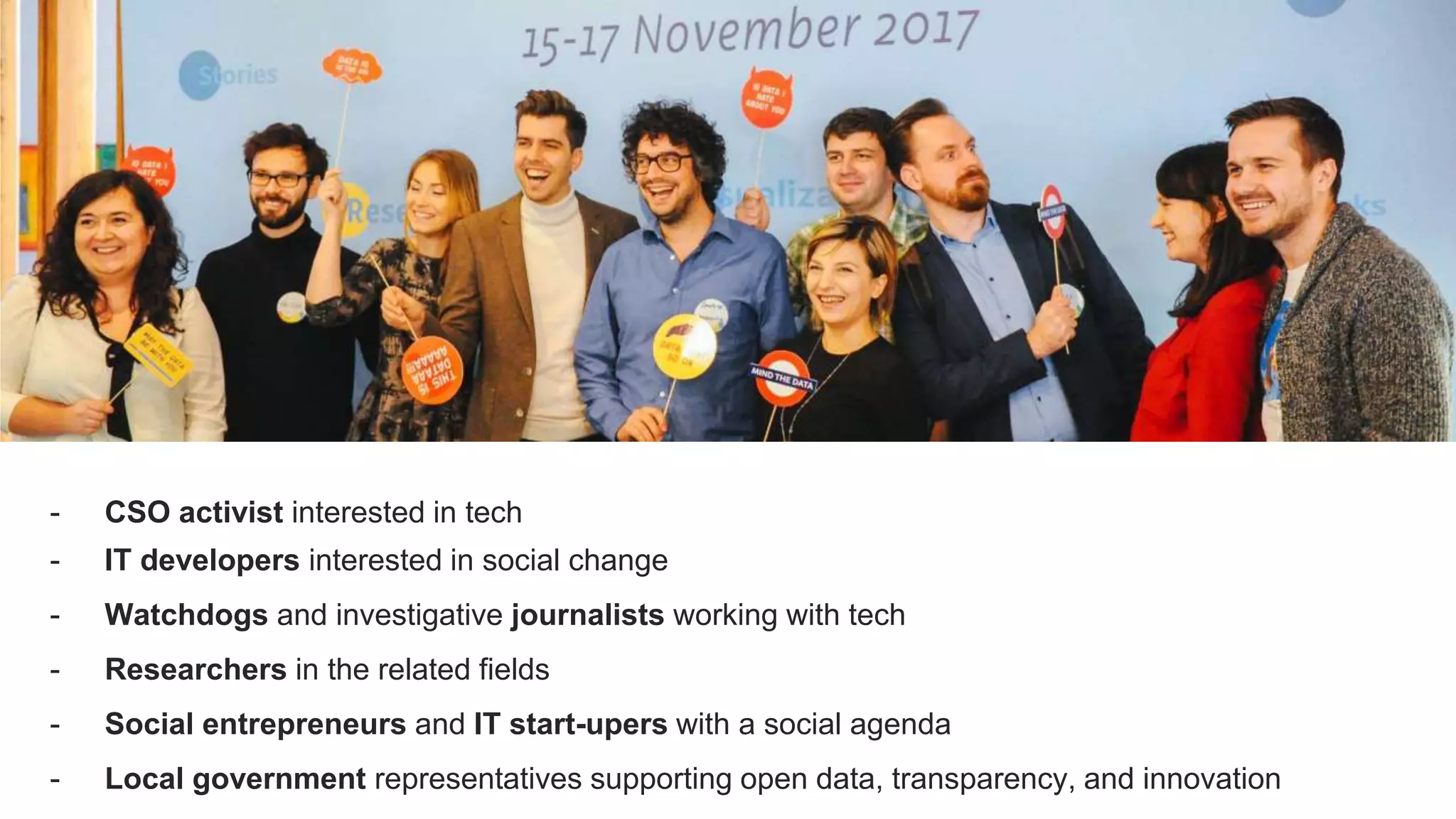 - CSO activist interested in tech
- IT developers interested in social change
- Watchdogs and investigative journalists working with tech
- Researchers in the related fields
- Social entrepreneurs and IT start-upers with a social agenda
- Local government representatives supporting open data, transparency, and innovation
