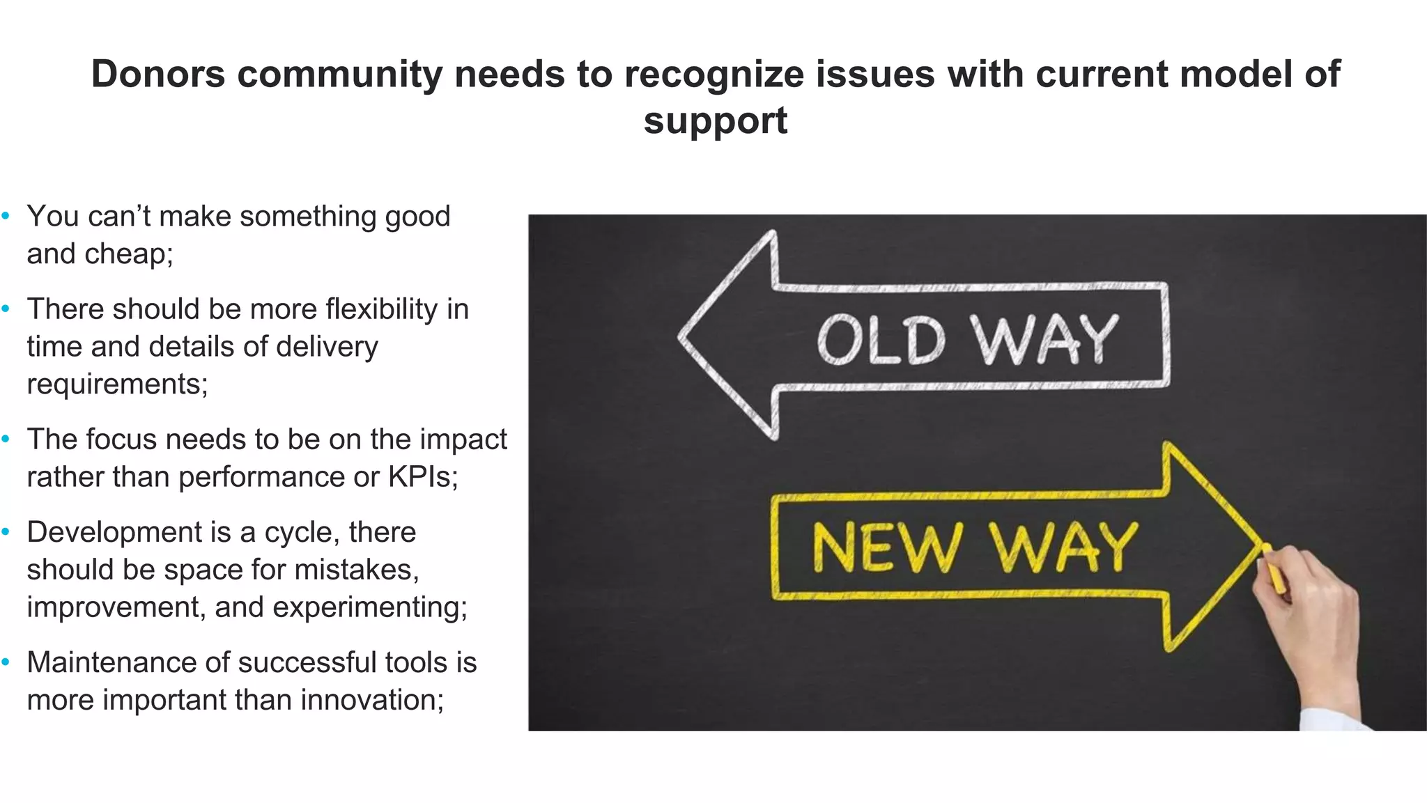 • You can’t make something good
and cheap;
• There should be more flexibility in
time and details of delivery
requirements;
• The focus needs to be on the impact
rather than performance or KPIs;
• Development is a cycle, there
should be space for mistakes,
improvement, and experimenting;
• Maintenance of successful tools is
more important than innovation;
Donors community needs to recognize issues with current model of
support