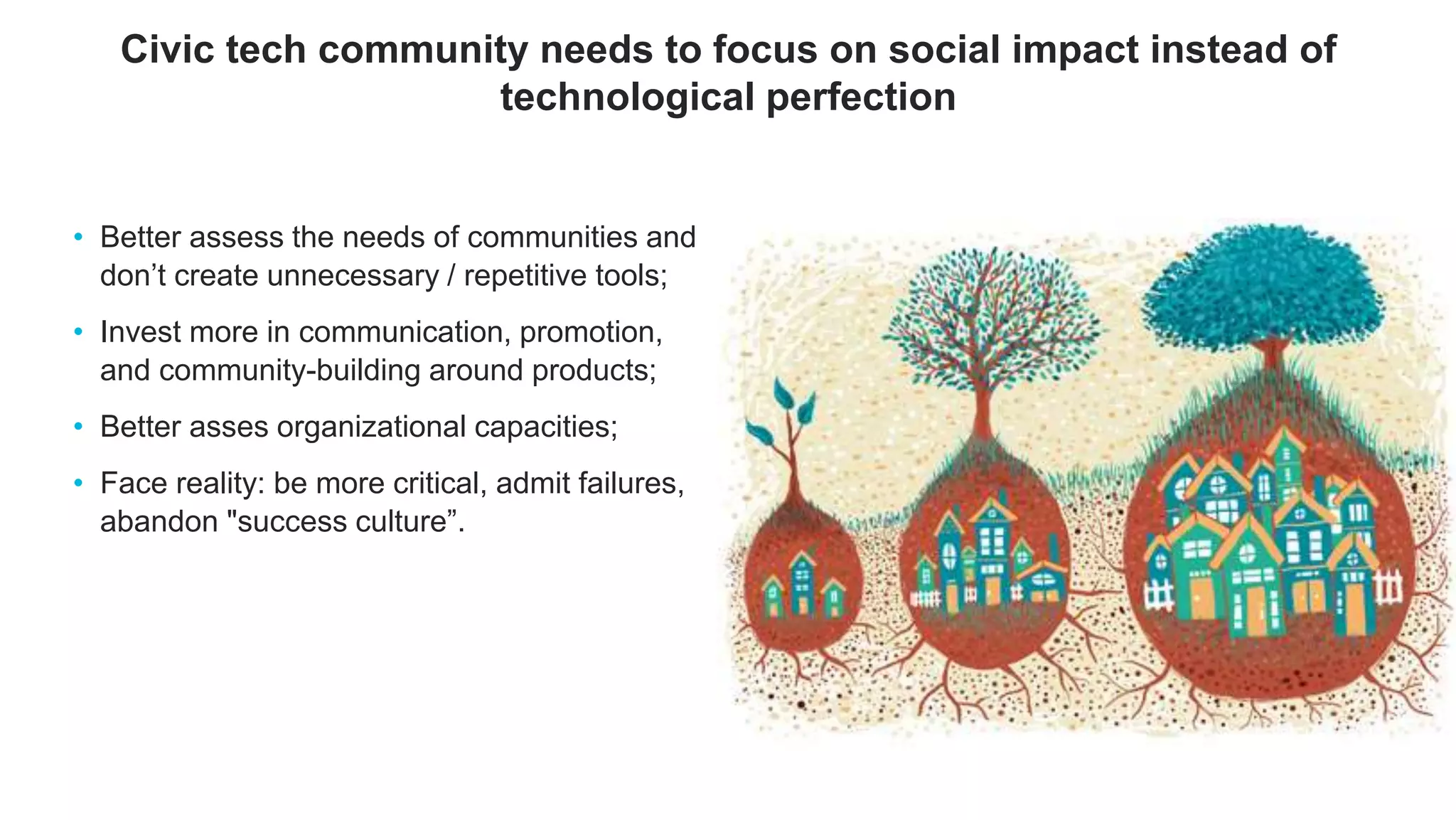 • Better assess the needs of communities and
don’t create unnecessary / repetitive tools;
• Invest more in communication, promotion,
and community-building around products;
• Better asses organizational capacities;
• Face reality: be more critical, admit failures,
abandon "success culture”.
Civic tech community needs to focus on social impact instead of
technological perfection