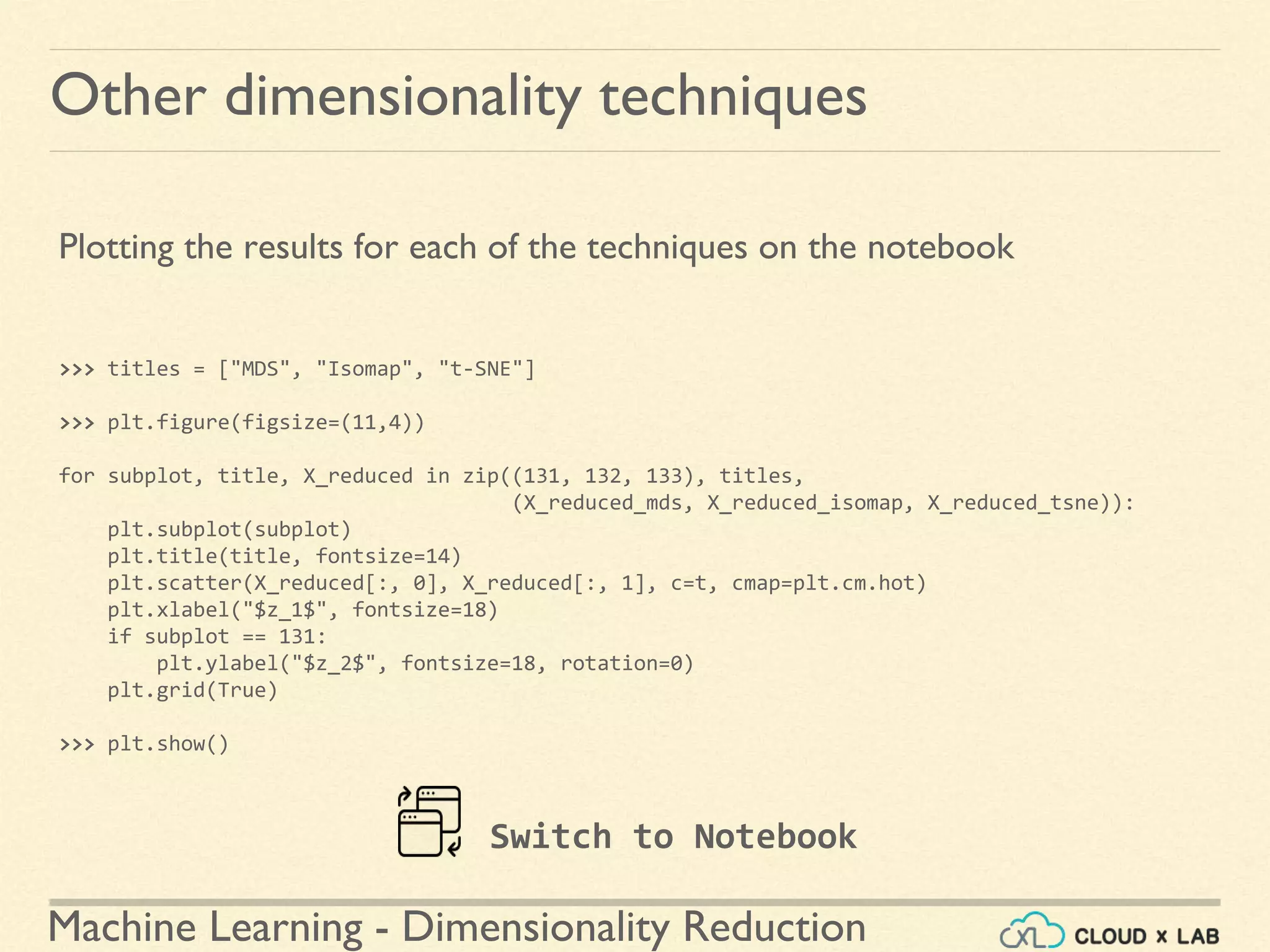 Machine Learning - Dimensionality Reduction
Other dimensionality techniques
Plotting the results for each of the techniques on the notebook
>>> titles = ["MDS", "Isomap", "t-SNE"]
>>> plt.figure(figsize=(11,4))
for subplot, title, X_reduced in zip((131, 132, 133), titles,
(X_reduced_mds, X_reduced_isomap, X_reduced_tsne)):
plt.subplot(subplot)
plt.title(title, fontsize=14)
plt.scatter(X_reduced[:, 0], X_reduced[:, 1], c=t, cmap=plt.cm.hot)
plt.xlabel("$z_1$", fontsize=18)
if subplot == 131:
plt.ylabel("$z_2$", fontsize=18, rotation=0)
plt.grid(True)
>>> plt.show()
Switch to Notebook
 