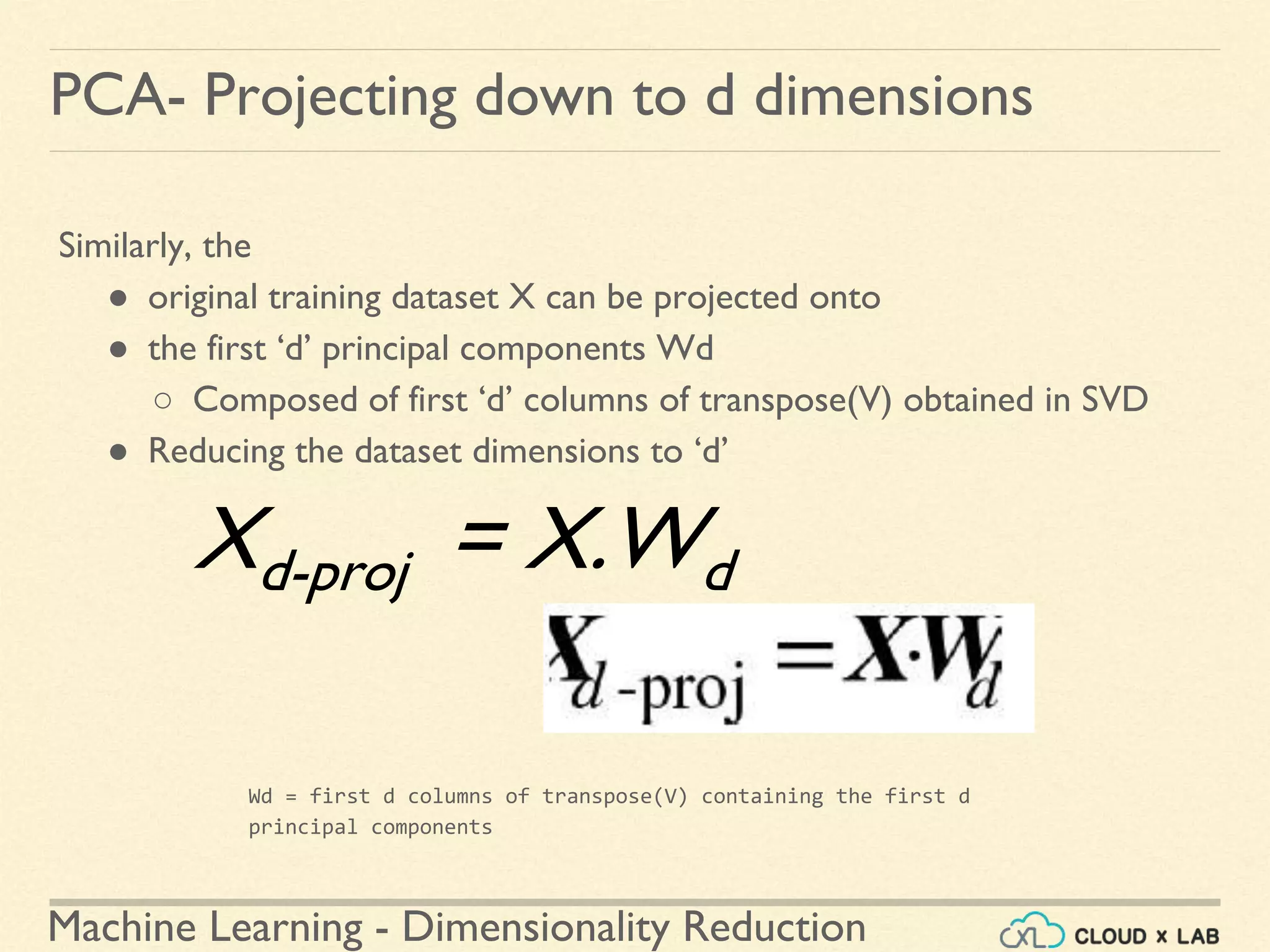 Machine Learning - Dimensionality Reduction
PCA- Projecting down to d dimensions
Similarly, the
● original training dataset X can be projected onto
● the first ‘d’ principal components Wd
○ Composed of first ‘d’ columns of transpose(V) obtained in SVD
● Reducing the dataset dimensions to ‘d’
Wd = first d columns of transpose(V) containing the first d
principal components
Xd-proj = X.Wd
 