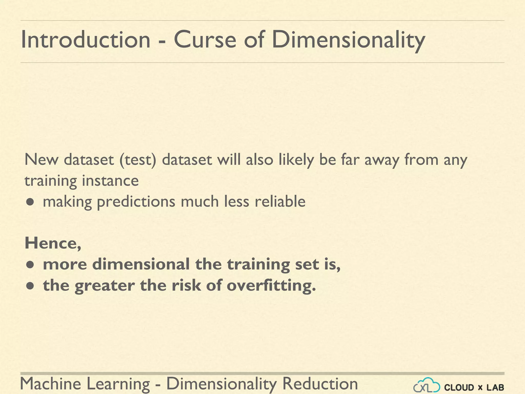 Machine Learning - Dimensionality Reduction
Introduction - Curse of Dimensionality
New dataset (test) dataset will also likely be far away from any
training instance
● making predictions much less reliable
Hence,
● more dimensional the training set is,
● the greater the risk of overfitting.
 
