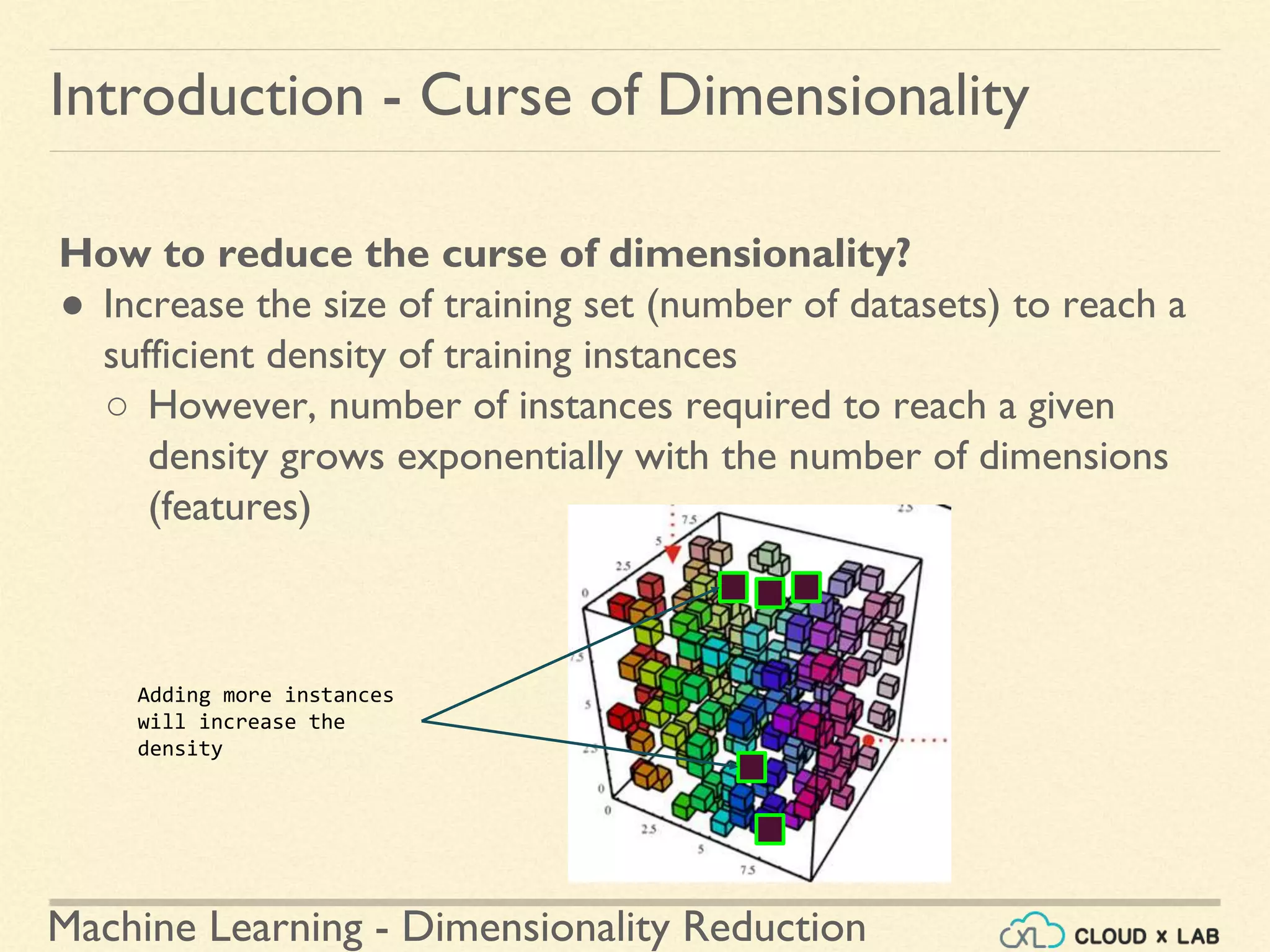 Machine Learning - Dimensionality Reduction
Introduction - Curse of Dimensionality
How to reduce the curse of dimensionality?
● Increase the size of training set (number of datasets) to reach a
sufficient density of training instances
○ However, number of instances required to reach a given
density grows exponentially with the number of dimensions
(features)
Adding more instances
will increase the
density
 
