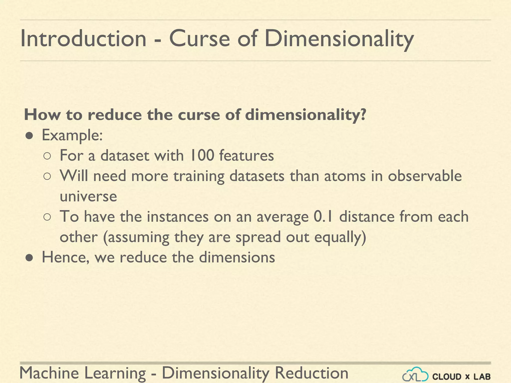 Machine Learning - Dimensionality Reduction
Introduction - Curse of Dimensionality
How to reduce the curse of dimensionality?
● Example:
○ For a dataset with 100 features
○ Will need more training datasets than atoms in observable
universe
○ To have the instances on an average 0.1 distance from each
other (assuming they are spread out equally)
● Hence, we reduce the dimensions
 