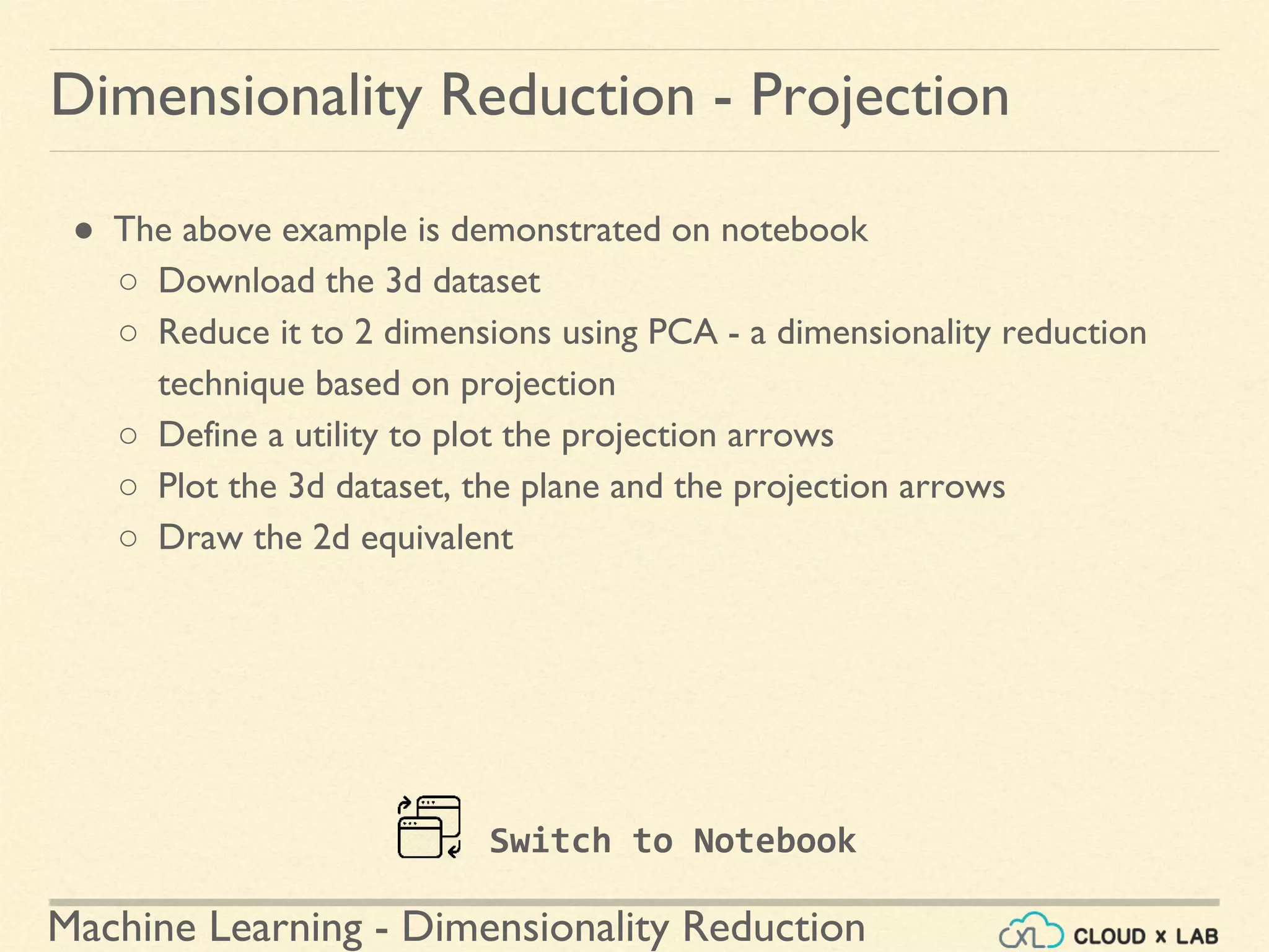 Machine Learning - Dimensionality Reduction
● The above example is demonstrated on notebook
○ Download the 3d dataset
○ Reduce it to 2 dimensions using PCA - a dimensionality reduction
technique based on projection
○ Define a utility to plot the projection arrows
○ Plot the 3d dataset, the plane and the projection arrows
○ Draw the 2d equivalent
Dimensionality Reduction - Projection
Switch to Notebook
 