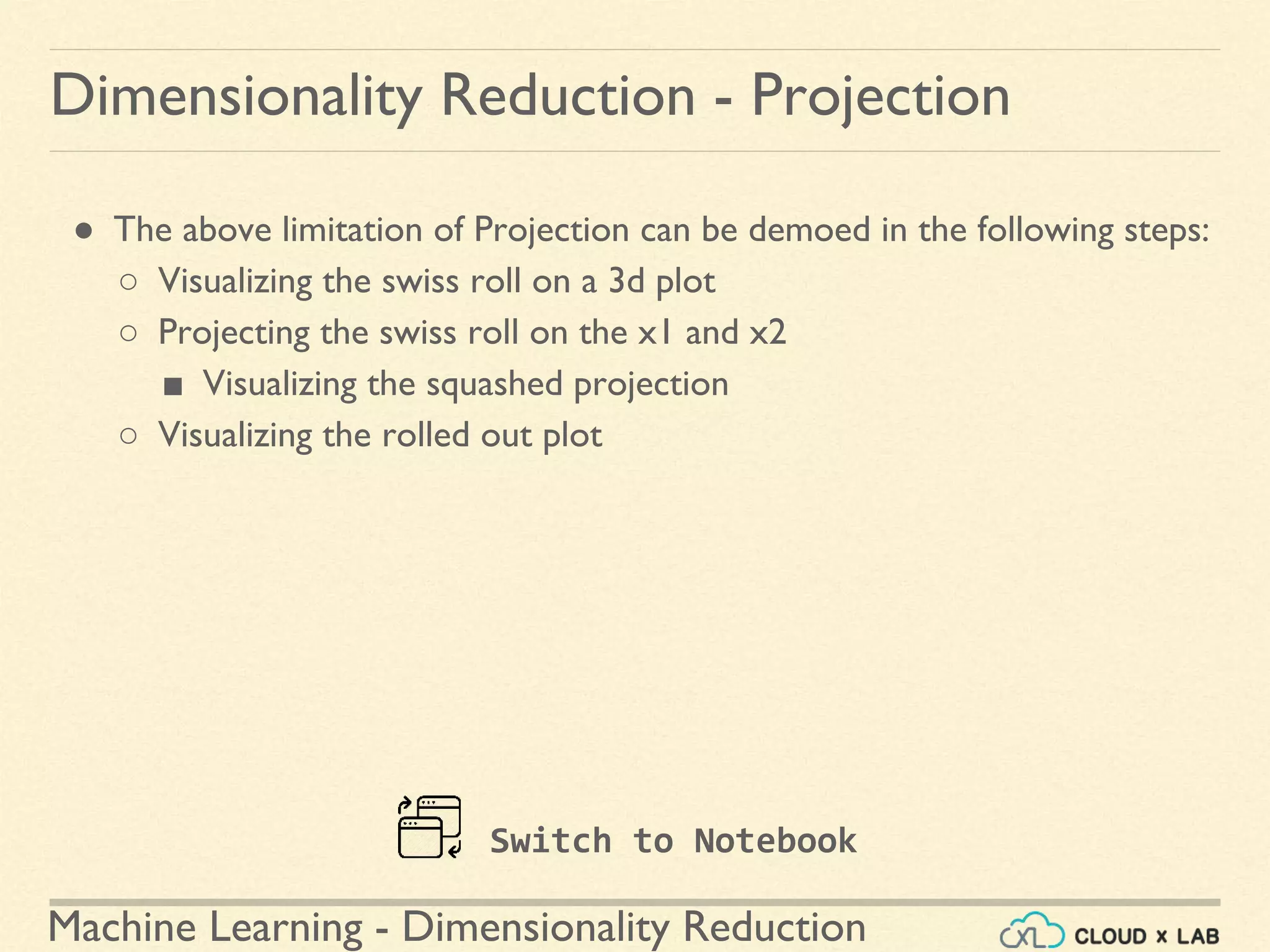 Machine Learning - Dimensionality Reduction
● The above limitation of Projection can be demoed in the following steps:
○ Visualizing the swiss roll on a 3d plot
○ Projecting the swiss roll on the x1 and x2
■ Visualizing the squashed projection
○ Visualizing the rolled out plot
Dimensionality Reduction - Projection
Switch to Notebook
 